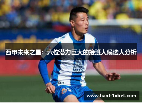西甲未来之星:六位潜力巨大的接班人候选人分析 西甲未来之星:六位潜力巨大的接班人候选人分析