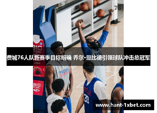 费城76人队新赛季目标明确 乔尔·恩比德引领球队冲击总冠军 费城76人队新赛季目标明确 乔尔·恩比德引领球队冲击总冠军