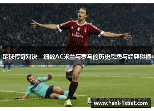 足球传奇对决:细数AC米兰与罗马的历史恩怨与经典碰撞 足球传奇对决:细数AC米兰与罗马的历史恩怨与经典碰撞