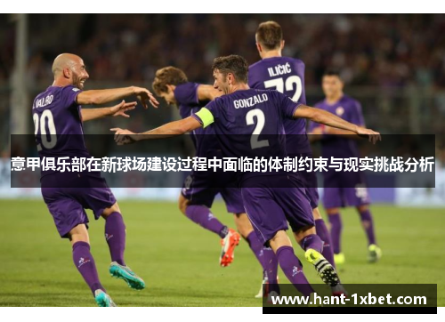 意甲俱乐部在新球场建设过程中面临的体制约束与现实挑战分析 意甲俱乐部在新球场建设过程中面临的体制约束与现实挑战分析