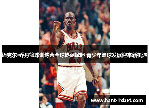 迈克尔·乔丹篮球训练营全球热潮掀起 青少年篮球发展迎来新机遇 迈克尔·乔丹篮球训练营全球热潮掀起 青少年篮球发展迎来新机遇