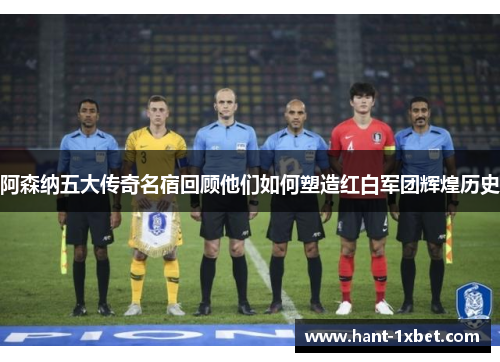 阿森纳五大传奇名宿回顾他们如何塑造红白军团辉煌历史 阿森纳五大传奇名宿回顾他们如何塑造红白军团辉煌历史