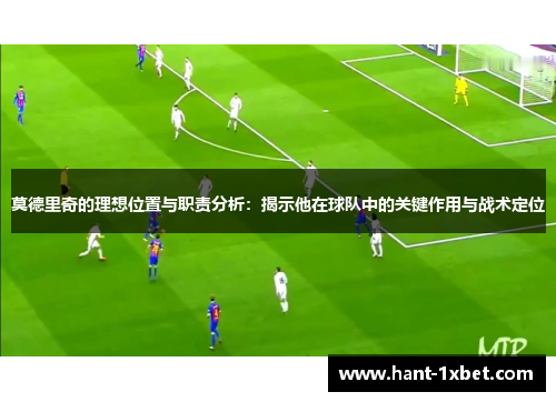莫德里奇的理想位置与职责分析：揭示他在球队中的关键作用与战术定位