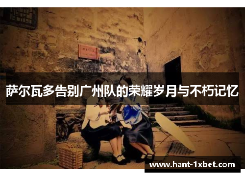 萨尔瓦多告别广州队的荣耀岁月与不朽记忆 萨尔瓦多告别广州队的荣耀岁月与不朽记忆