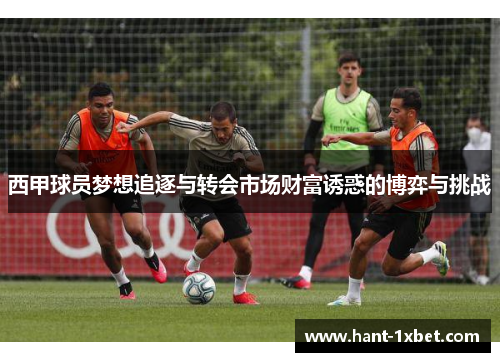 西甲球员梦想追逐与转会市场财富诱惑的博弈与挑战 西甲球员梦想追逐与转会市场财富诱惑的博弈与挑战