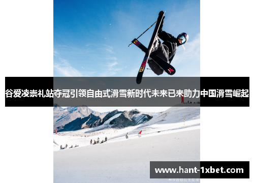 谷爱凌崇礼站夺冠引领自由式滑雪新时代未来已来助力中国滑雪崛起 谷爱凌崇礼站夺冠引领自由式滑雪新时代未来已来助力中国滑雪崛起