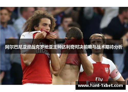 阿尔巴尼亚迎战克罗地亚主帅达利奇对决前瞻与战术期待分析 阿尔巴尼亚迎战克罗地亚主帅达利奇对决前瞻与战术期待分析