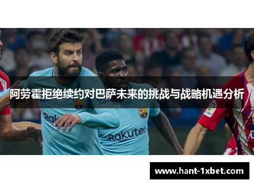 阿劳霍拒绝续约对巴萨未来的挑战与战略机遇分析 阿劳霍拒绝续约对巴萨未来的挑战与战略机遇分析