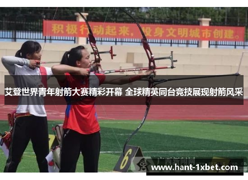 艾登世界青年射箭大赛精彩开幕 全球精英同台竞技展现射箭风采 艾登世界青年射箭大赛精彩开幕 全球精英同台竞技展现射箭风采