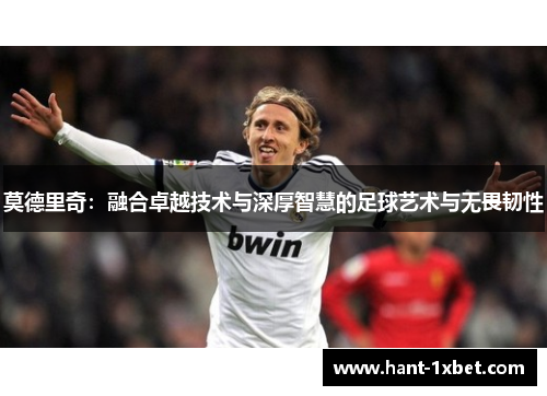 莫德里奇:融合卓越技术与深厚智慧的足球艺术与无畏韧性 莫德里奇:融合卓越技术与深厚智慧的足球艺术与无畏韧性