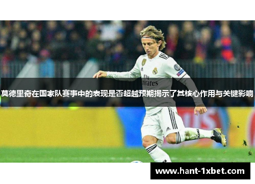莫德里奇在国家队赛事中的表现是否超越预期揭示了其核心作用与关键影响