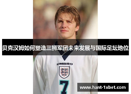 贝克汉姆如何塑造三狮军团未来发展与国际足坛地位
