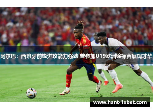 阿尔巴：西班牙前锋进攻能力强劲 曾参加U19欧洲锦标赛展现才华
