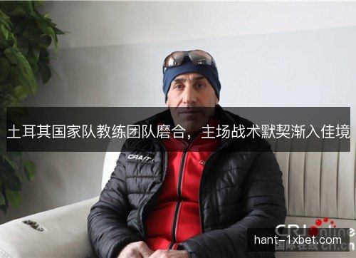 土耳其国家队教练团队磨合，主场战术默契渐入佳境